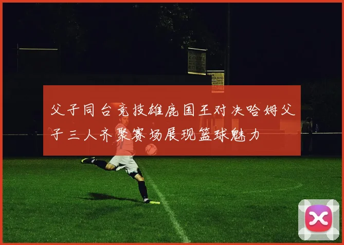 父子同台竞技雄鹿国王对决哈姆父子三人齐聚赛场展现篮球魅力