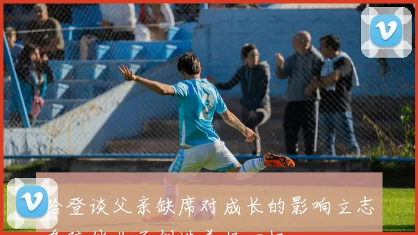 哈登谈父亲缺席对成长的影响立志多陪伴儿子创造美好回忆