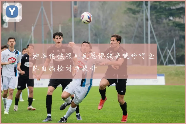迪洛伦佐深刻反思惨败夜晚呼吁全队自我检讨与提升