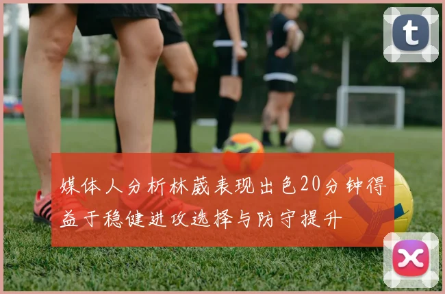 媒体人分析林葳表现出色20分钟得益于稳健进攻选择与防守提升