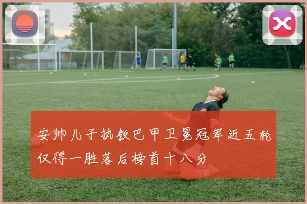 安帅儿子执教巴甲卫冕冠军近五轮仅得一胜落后榜首十八分