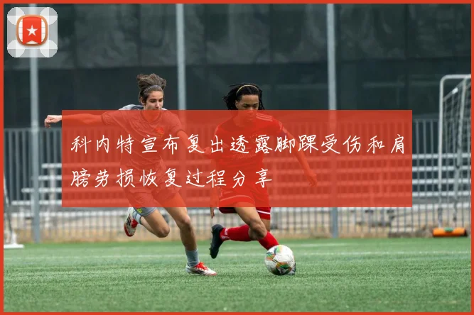 科内特宣布复出透露脚踝受伤和肩膀劳损恢复过程分享