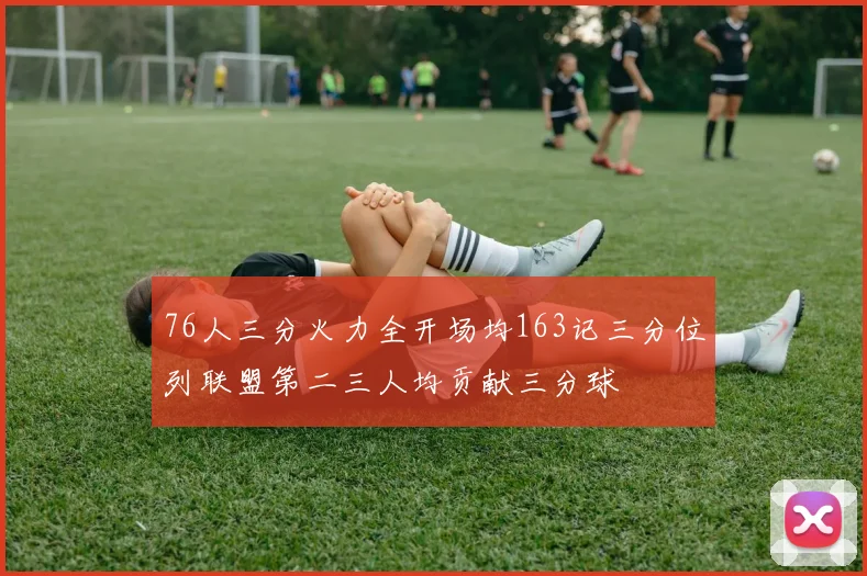 76人三分火力全开场均163记三分位列联盟第二三人均贡献三分球