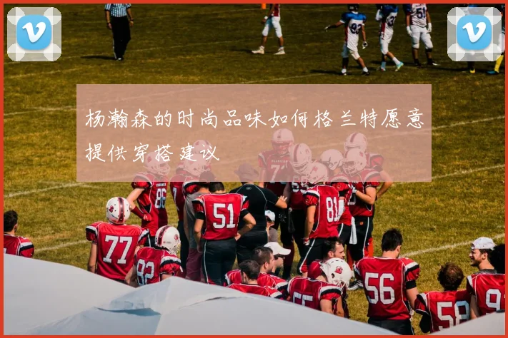 杨瀚森的时尚品味如何格兰特愿意提供穿搭建议