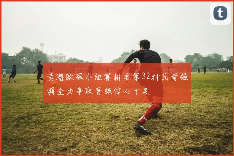 黄潜欧冠小组赛排名第32科瓦奇强调全力争取晋级信心十足