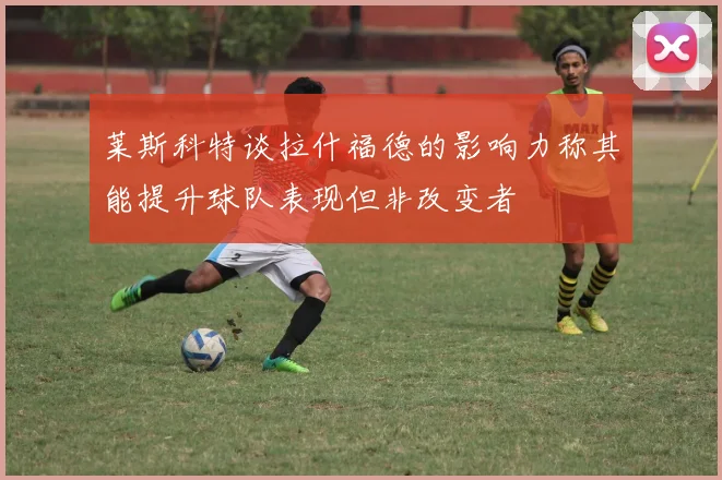 莱斯科特谈拉什福德的影响力称其能提升球队表现但非改变者