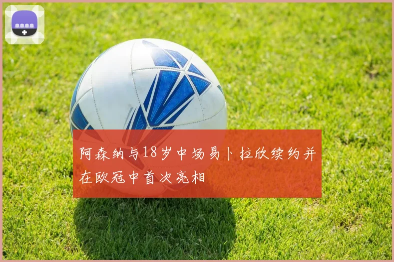 阿森纳与18岁中场易卜拉欣续约并在欧冠中首次亮相