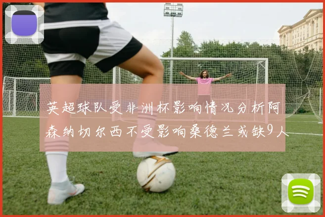 英超球队受非洲杯影响情况分析阿森纳切尔西不受影响桑德兰或缺9人