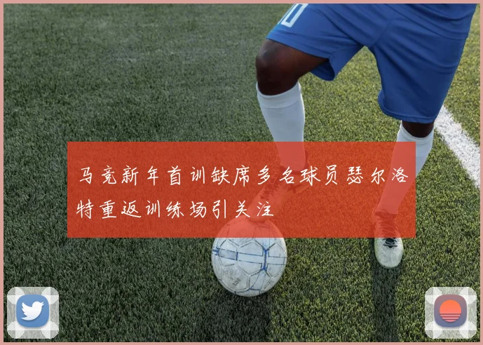 马竞新年首训缺席多名球员瑟尔洛特重返训练场引关注