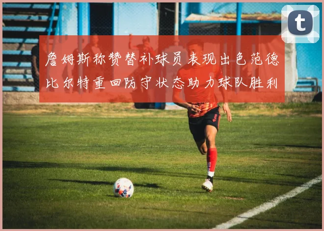 詹姆斯称赞替补球员表现出色范德比尔特重回防守状态助力球队胜利