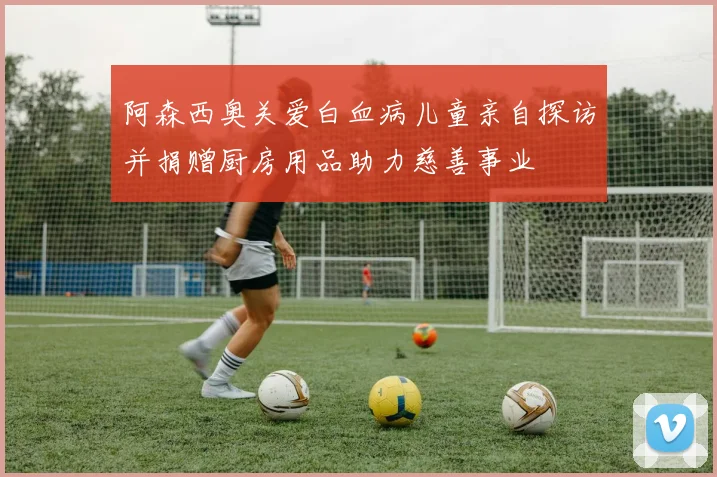 阿森西奥关爱白血病儿童亲自探访并捐赠厨房用品助力慈善事业