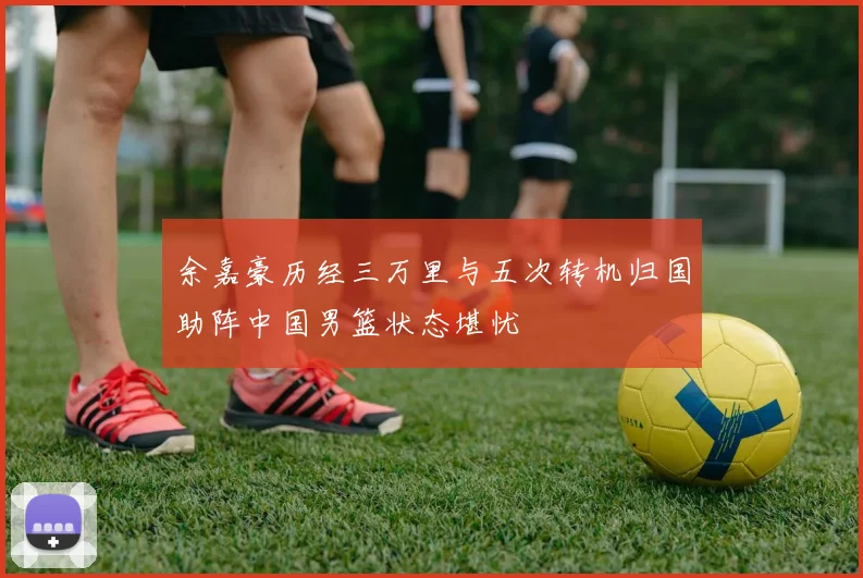 余嘉豪历经三万里与五次转机归国助阵中国男篮状态堪忧