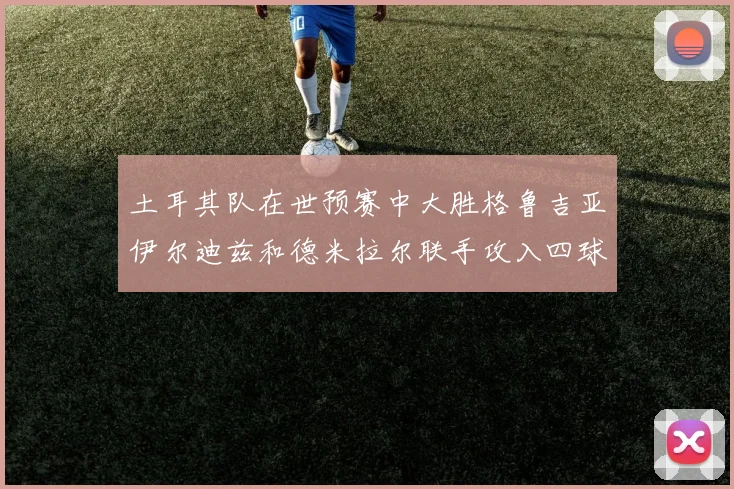 土耳其队在世预赛中大胜格鲁吉亚伊尔迪兹和德米拉尔联手攻入四球