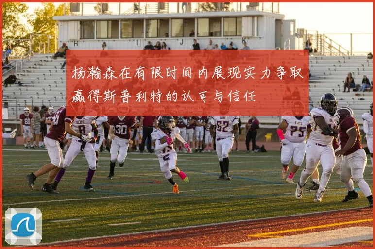 杨瀚森在有限时间内展现实力争取赢得斯普利特的认可与信任