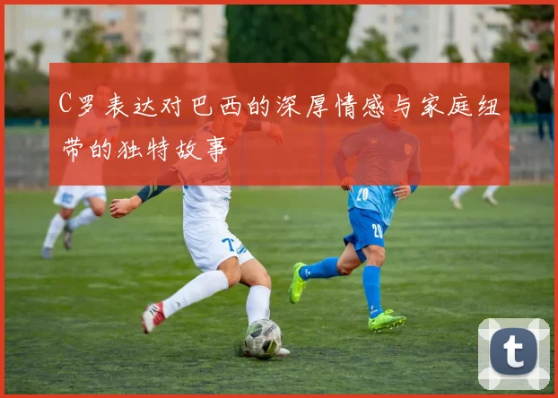 C罗表达对巴西的深厚情感与家庭纽带的独特故事