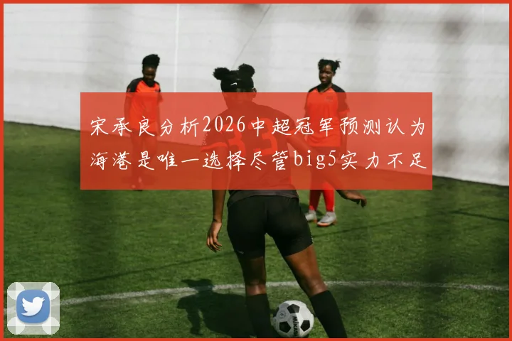宋承良分析2026中超冠军预测认为海港是唯一选择尽管big5实力不足