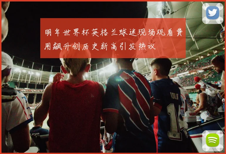 明年世界杯英格兰球迷现场观看费用飙升创历史新高引发热议