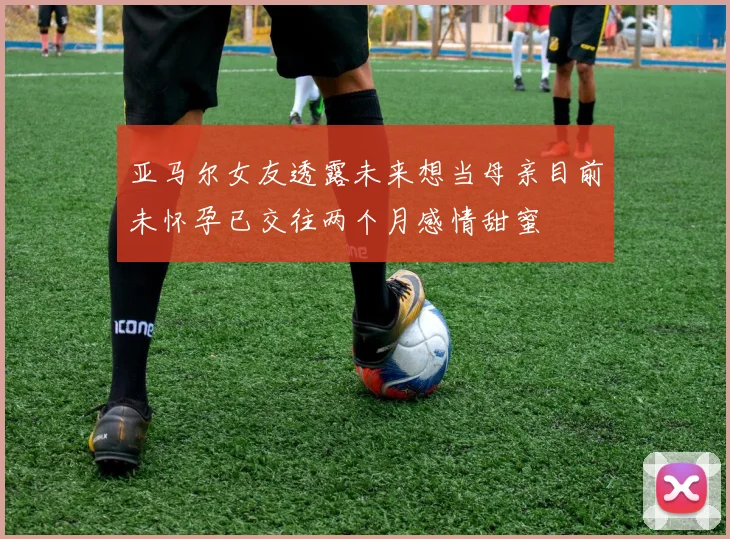 亚马尔女友透露未来想当母亲目前未怀孕已交往两个月感情甜蜜