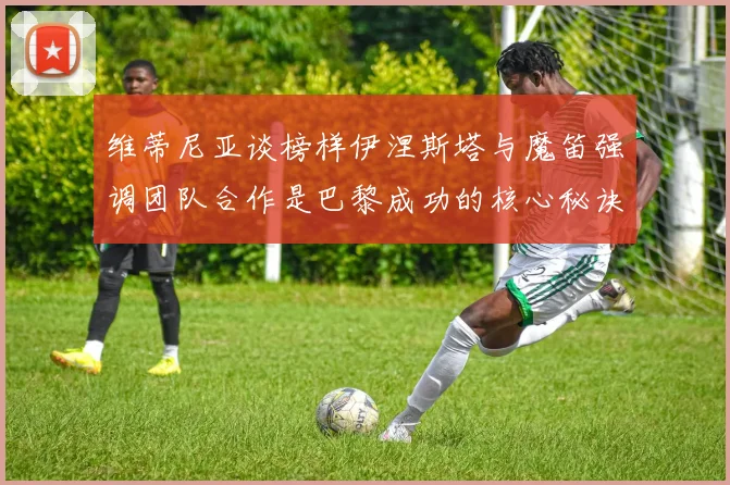 维蒂尼亚谈榜样伊涅斯塔与魔笛强调团队合作是巴黎成功的核心秘诀