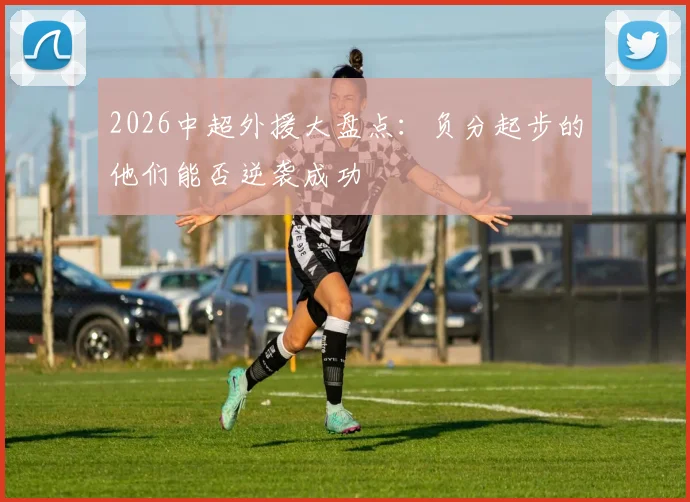 2026中超外援大盘点：负分起步的他们能否逆袭成功