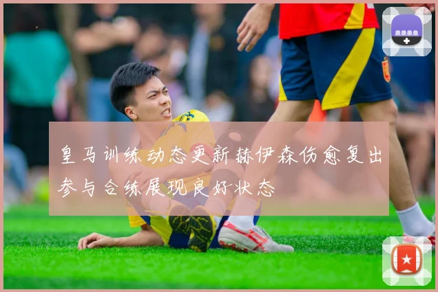 皇马训练动态更新赫伊森伤愈复出参与合练展现良好状态