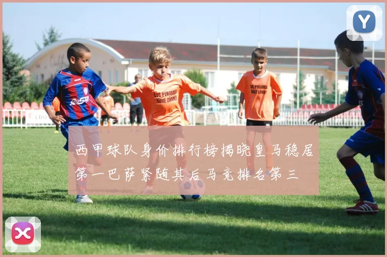 西甲球队身价排行榜揭晓皇马稳居第一巴萨紧随其后马竞排名第三