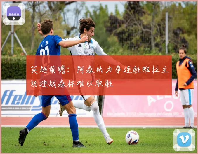 英超前瞻：阿森纳力争连胜维拉主场迎战森林难以取胜