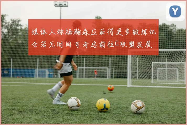媒体人称杨瀚森应获得更多锻炼机会若无时间可考虑前往G联盟发展