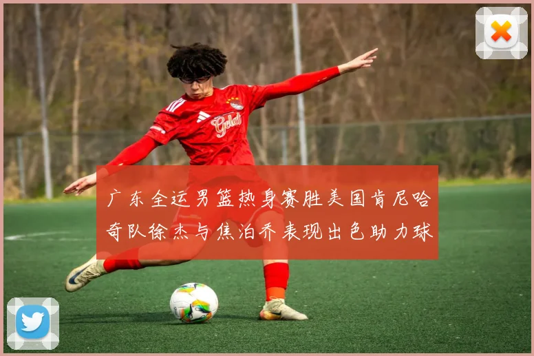 广东全运男篮热身赛胜美国肯尼哈奇队徐杰与焦泊乔表现出色助力球队取胜