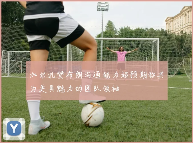加尔扎赞布朗沟通能力超预期称其为更具魅力的团队领袖