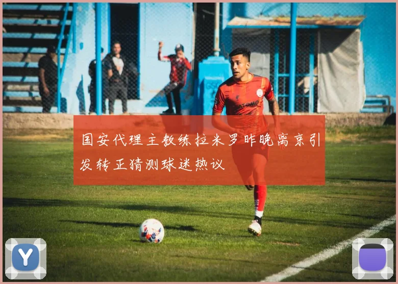 国安代理主教练拉米罗昨晚离京引发转正猜测球迷热议