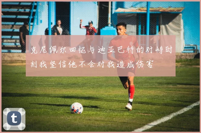 克尼佩尔回忆与迪亚巴特的对峙时刻我坚信他不会对我造成伤害