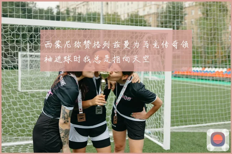 西蒙尼称赞格列兹曼为马竞传奇领袖进球时我总是指向天空