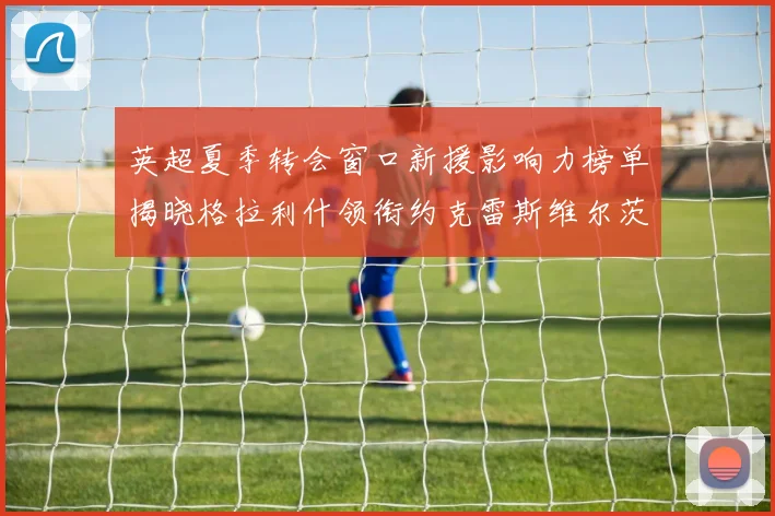 英超夏季转会窗口新援影响力榜单揭晓格拉利什领衔约克雷斯维尔茨排名解析