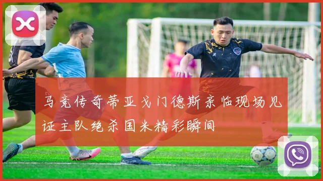马竞传奇蒂亚戈门德斯亲临现场见证主队绝杀国米精彩瞬间