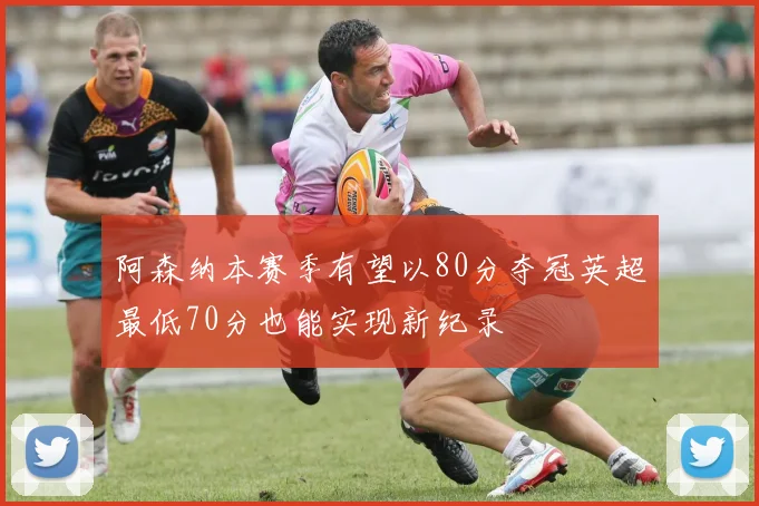阿森纳本赛季有望以80分夺冠英超最低70分也能实现新纪录