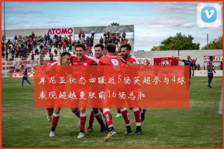 库尼亚状态回暖近5场英超参与4球表现超越曼联前16场总和