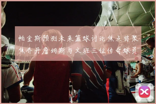 帕金斯预测未来篮球讨论焦点将聚焦乔丹詹姆斯与文班三位传奇球员