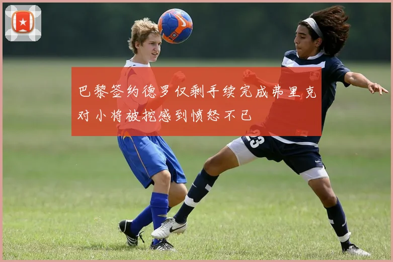 巴黎签约德罗仅剩手续完成弗里克对小将被挖感到愤怒不已