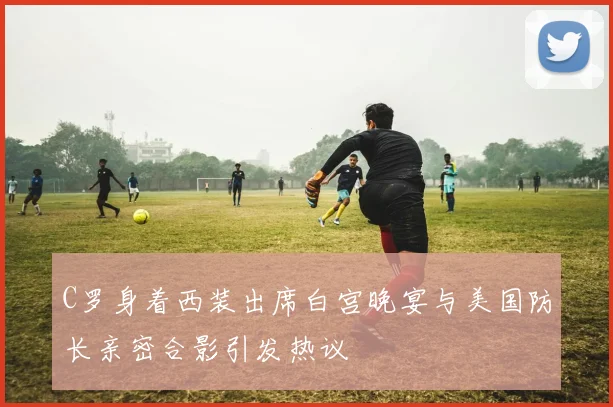 C罗身着西装出席白宫晚宴与美国防长亲密合影引发热议